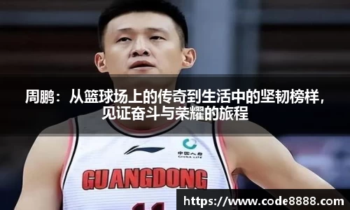 周鹏：从篮球场上的传奇到生活中的坚韧榜样，见证奋斗与荣耀的旅程